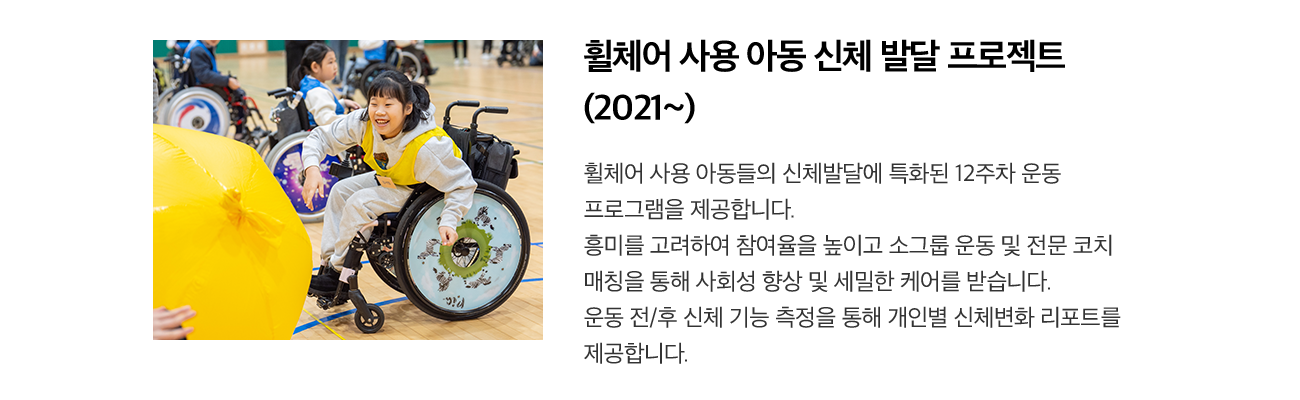 휠체어 사용 아동 신체 발달 프로젝트 (2021~) 휠체어 사용 아동들의 신체발달에 특화된 12주차 운동 프로그램을 제공합니다. 흥미를 고려하여 참여율을 높이고 소그룹 운동 및 전문 코치 매칭을 통해 사회성 향상 및 세밀한 케어를 받습니다. 운동 전/후 신체 기능 측정을 통해 개인별 신체변화 리포트를 제공합니다.